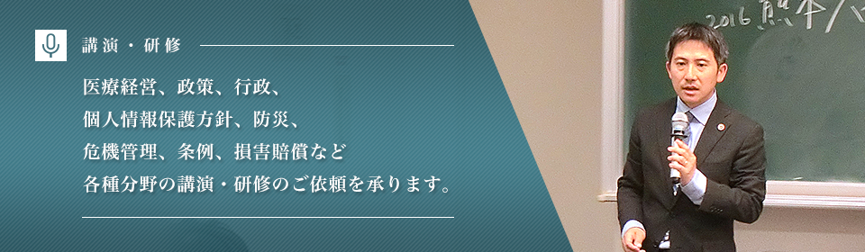 医療経営、政策、行政、個人情報保護方針、防災、危機管理、条例、損害賠償など各種分野の講演・研修のご依頼を承ります