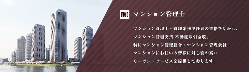 マンション管理士・管理業務主任者の資格を活かし、マンション管理支援 不動産取引全般、特にマンション管理組合・マンション管理会社・マンションにお住いの皆様に対し質の高いリーガル・サービスを提供して参ります。